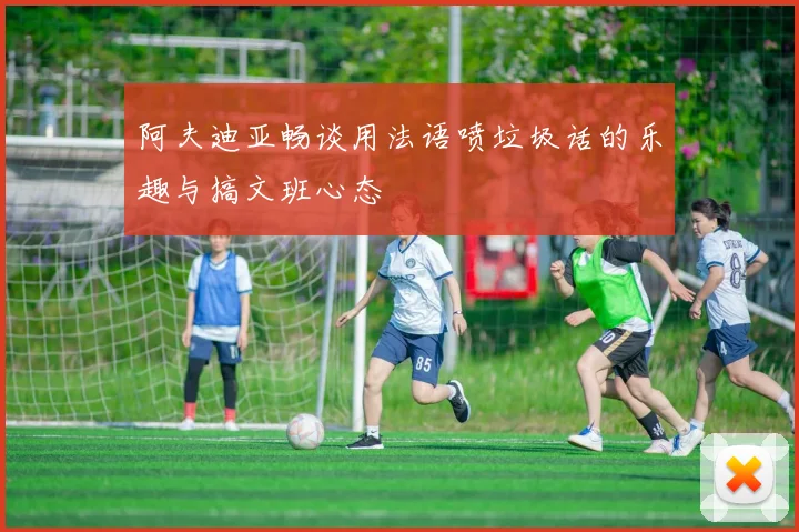 阿夫迪亚畅谈用法语喷垃圾话的乐趣与搞文班心态