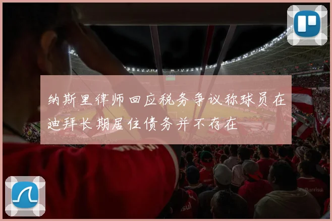 纳斯里律师回应税务争议称球员在迪拜长期居住债务并不存在