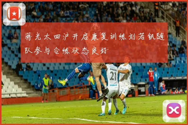 蒋光太回沪开启康复训练刘若钒随队参与合练状态良好