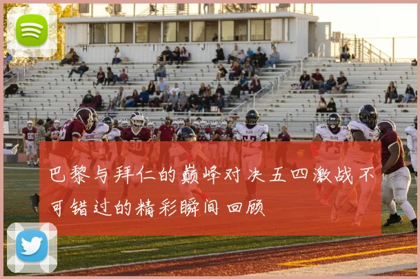 巴黎与拜仁的巅峰对决五四激战不可错过的精彩瞬间回顾