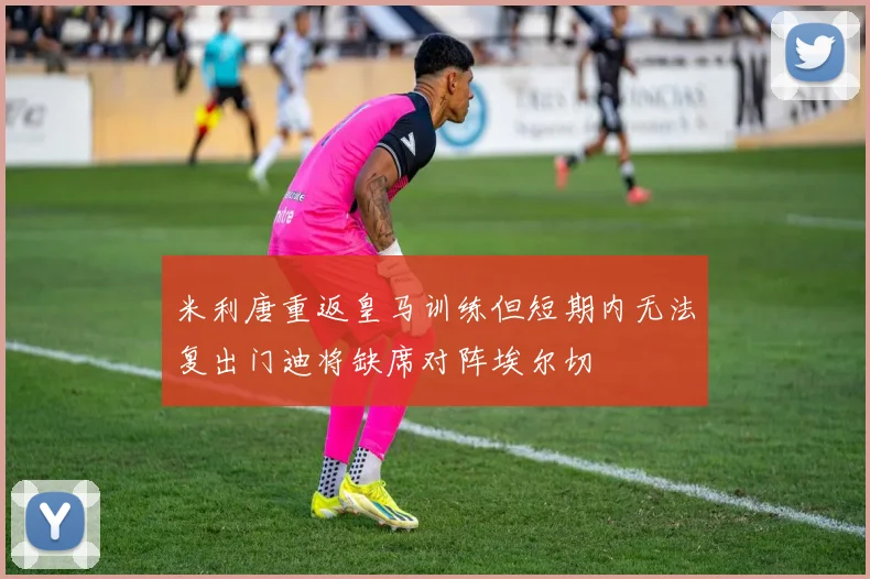 米利唐重返皇马训练但短期内无法复出门迪将缺席对阵埃尔切
