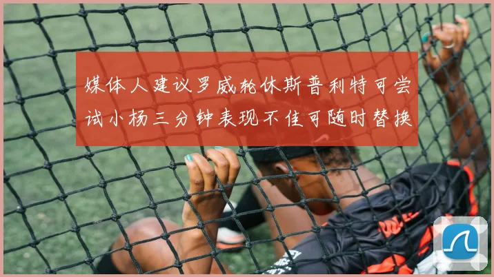媒体人建议罗威轮休斯普利特可尝试小杨三分钟表现不佳可随时替换