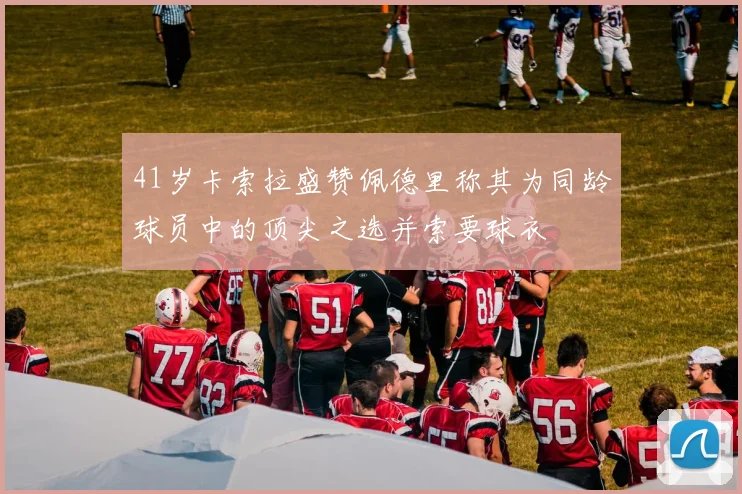 41岁卡索拉盛赞佩德里称其为同龄球员中的顶尖之选并索要球衣