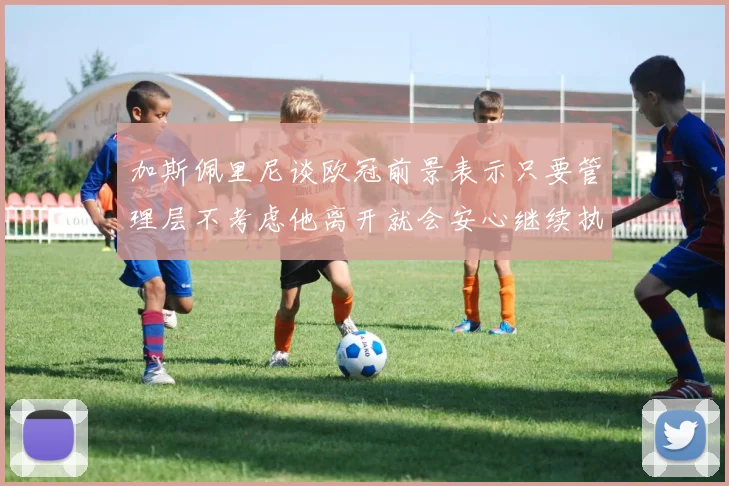 加斯佩里尼谈欧冠前景表示只要管理层不考虑他离开就会安心继续执教