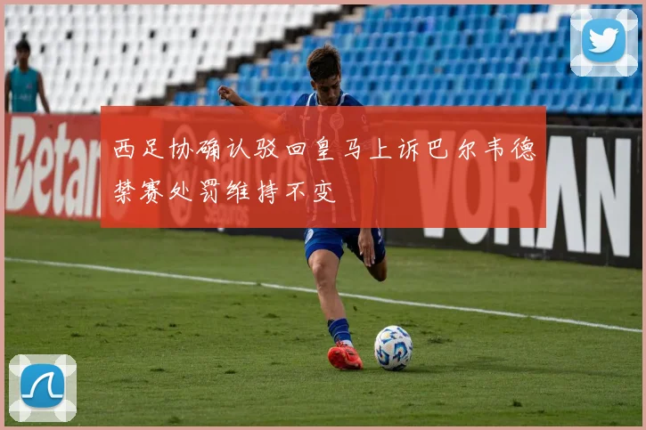 西足协确认驳回皇马上诉巴尔韦德禁赛处罚维持不变