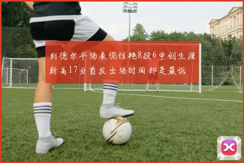利德尔半场表现惊艳8投6中创生涯新高17分首发出场时间却是最低