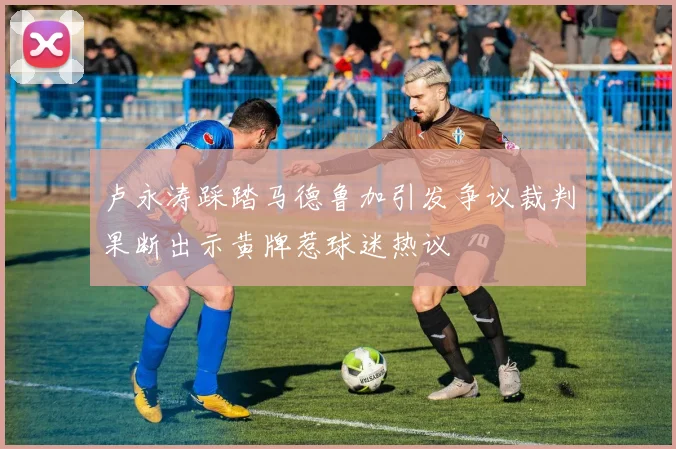 卢永涛踩踏马德鲁加引发争议裁判果断出示黄牌惹球迷热议