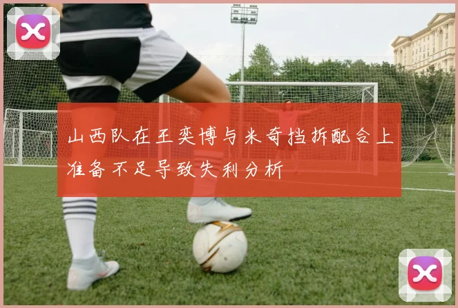 山西队在王奕博与米奇挡拆配合上准备不足导致失利分析
