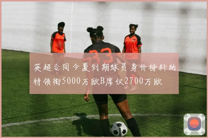 英超合同今夏到期球员身价榜科纳特领衔5000万欧B席仅2700万欧