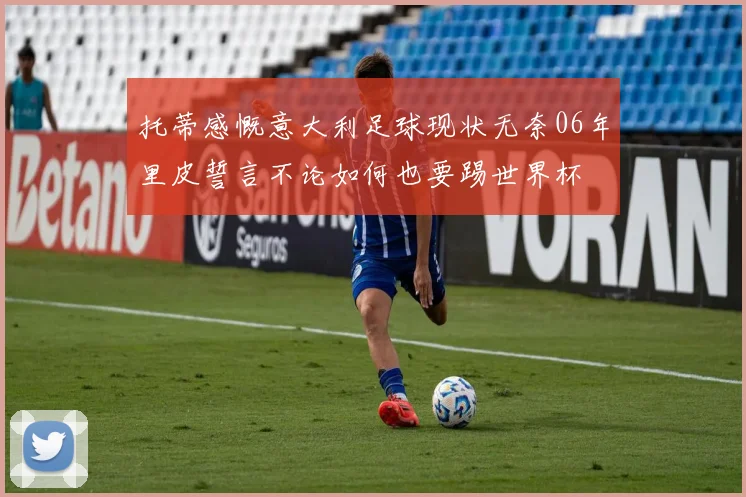 托蒂感慨意大利足球现状无奈06年里皮誓言不论如何也要踢世界杯