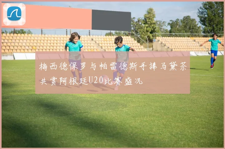 梅西德保罗与帕雷德斯手捧马黛茶共赏阿根廷U20比赛盛况