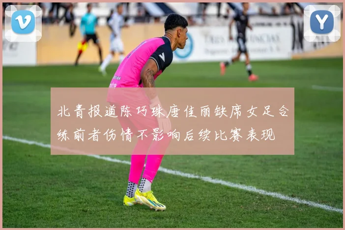 北青报道陈巧珠唐佳丽缺席女足合练前者伤情不影响后续比赛表现